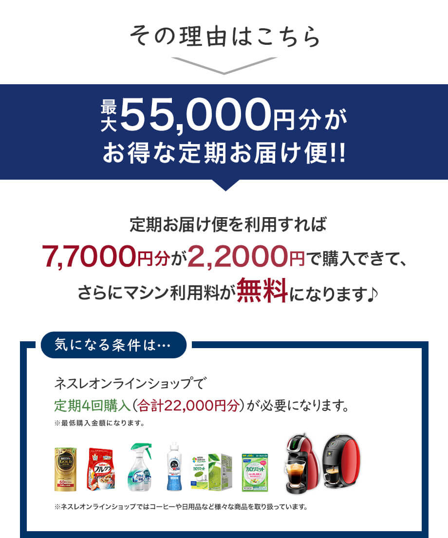 その理由はこちら最大55,000円分がお得な定期お届け便!!定期お届け便を利用すれば7,7000円分が2,2000円で購入できて、さらにマシン利用料が無料になります♪気になる条件は・・・ネスレオンラインショップで定期4回購入（合計22,000円分）が必要になります。※最低購入金額になります。※ネスレオンラインショップではコーヒーや日用品など様々な商品を取り扱っています。