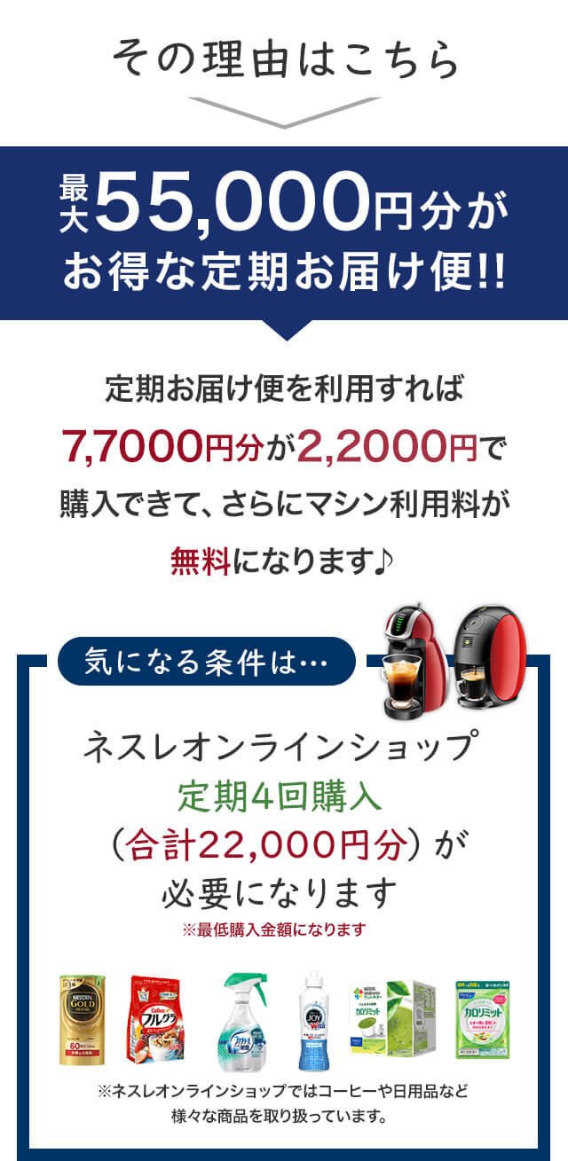 その理由はこちら最大55,000円分がお得な定期お届け便!!定期お届け便を利用すれば7,7000円分が2,2000円で購入できて、さらにマシン利用料が無料になります♪気になる条件は・・・ネスレオンラインショップで定期4回購入（合計22,000円分）が必要になります。※最低購入金額になります。※ネスレオンラインショップではコーヒーや日用品など様々な商品を取り扱っています。