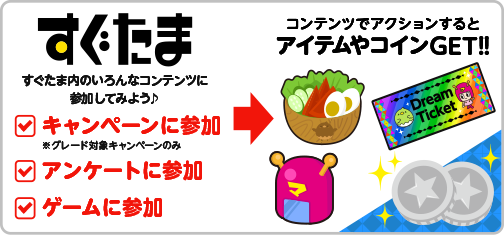 すぐたま すぐたま内のいろんなコンテンツに参加してみよう♪ キャンペーン参加 ※グレード対象キャンペーンのみ アンケート参加 ゲームに参加 コンテンツでアクションするとアイテムやコインGET!!